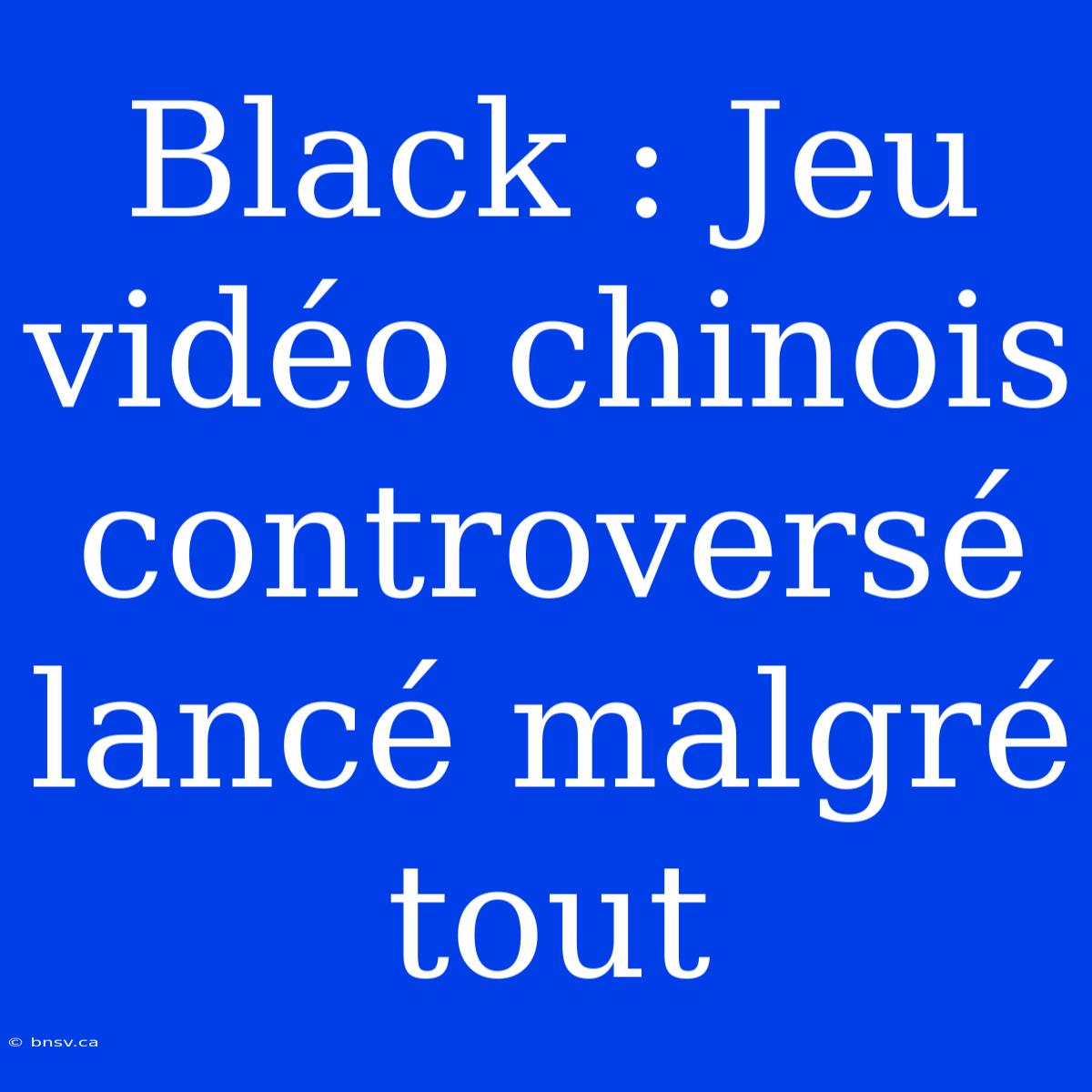 Black : Jeu Vidéo Chinois Controversé Lancé Malgré Tout