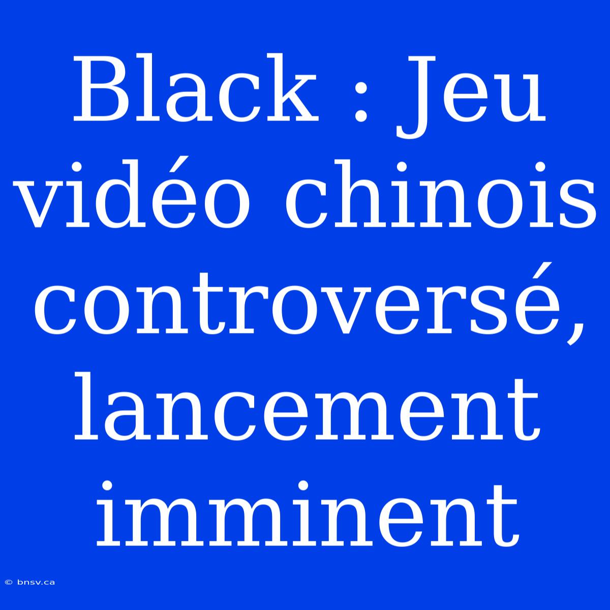 Black : Jeu Vidéo Chinois Controversé, Lancement Imminent