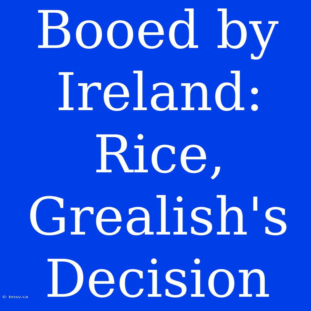 Booed By Ireland: Rice, Grealish's Decision