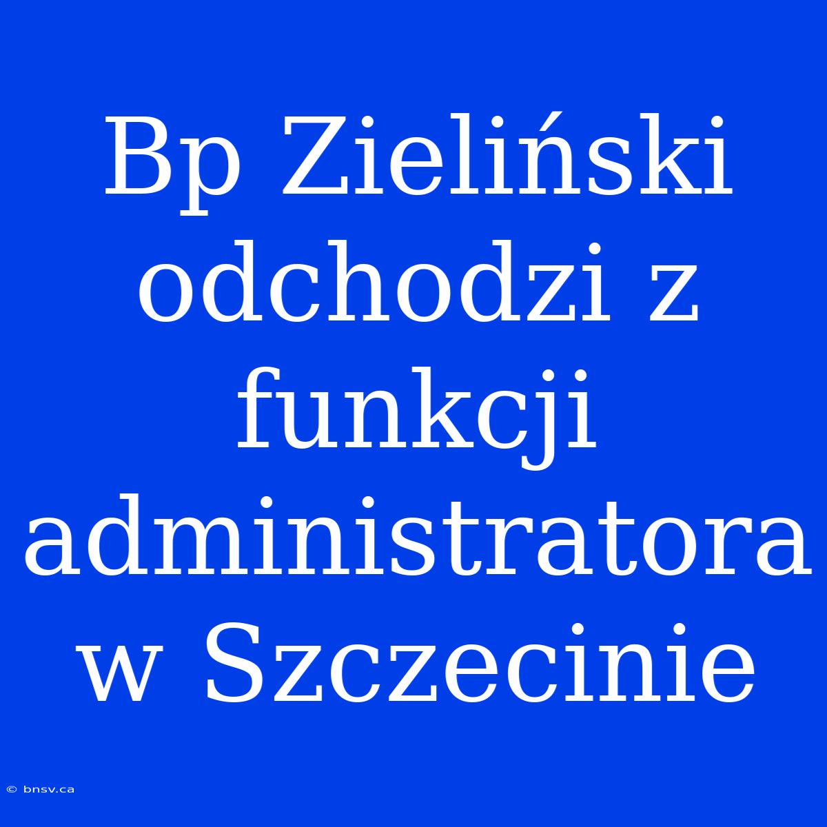 Bp Zieliński Odchodzi Z Funkcji Administratora W Szczecinie