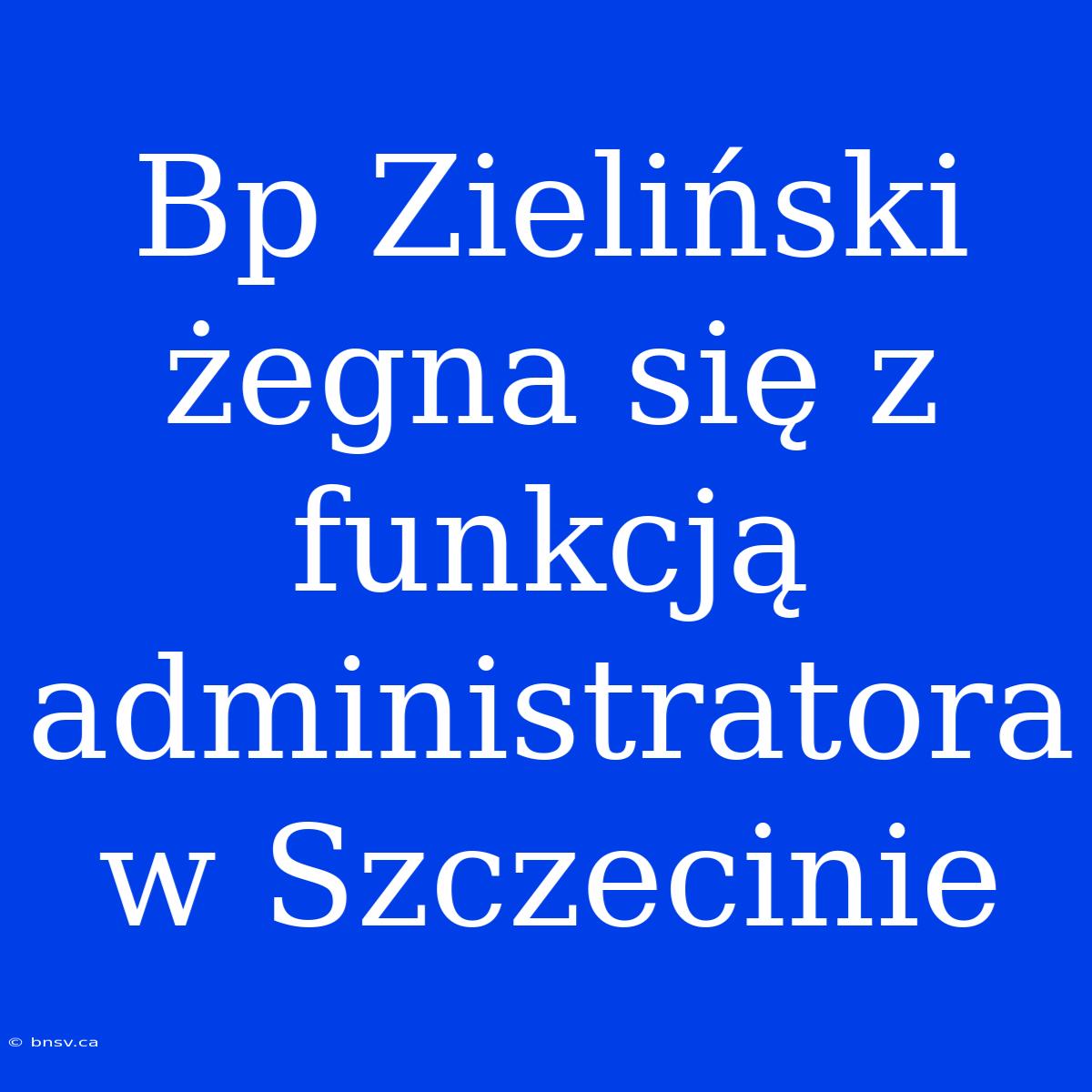 Bp Zieliński Żegna Się Z Funkcją Administratora W Szczecinie