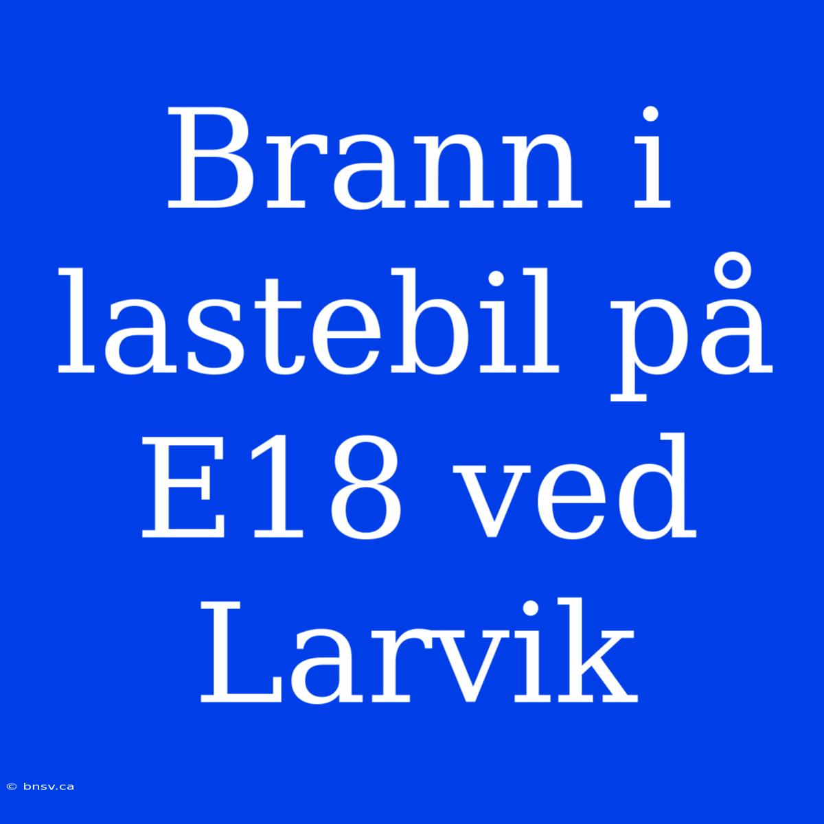 Brann I Lastebil På E18 Ved Larvik