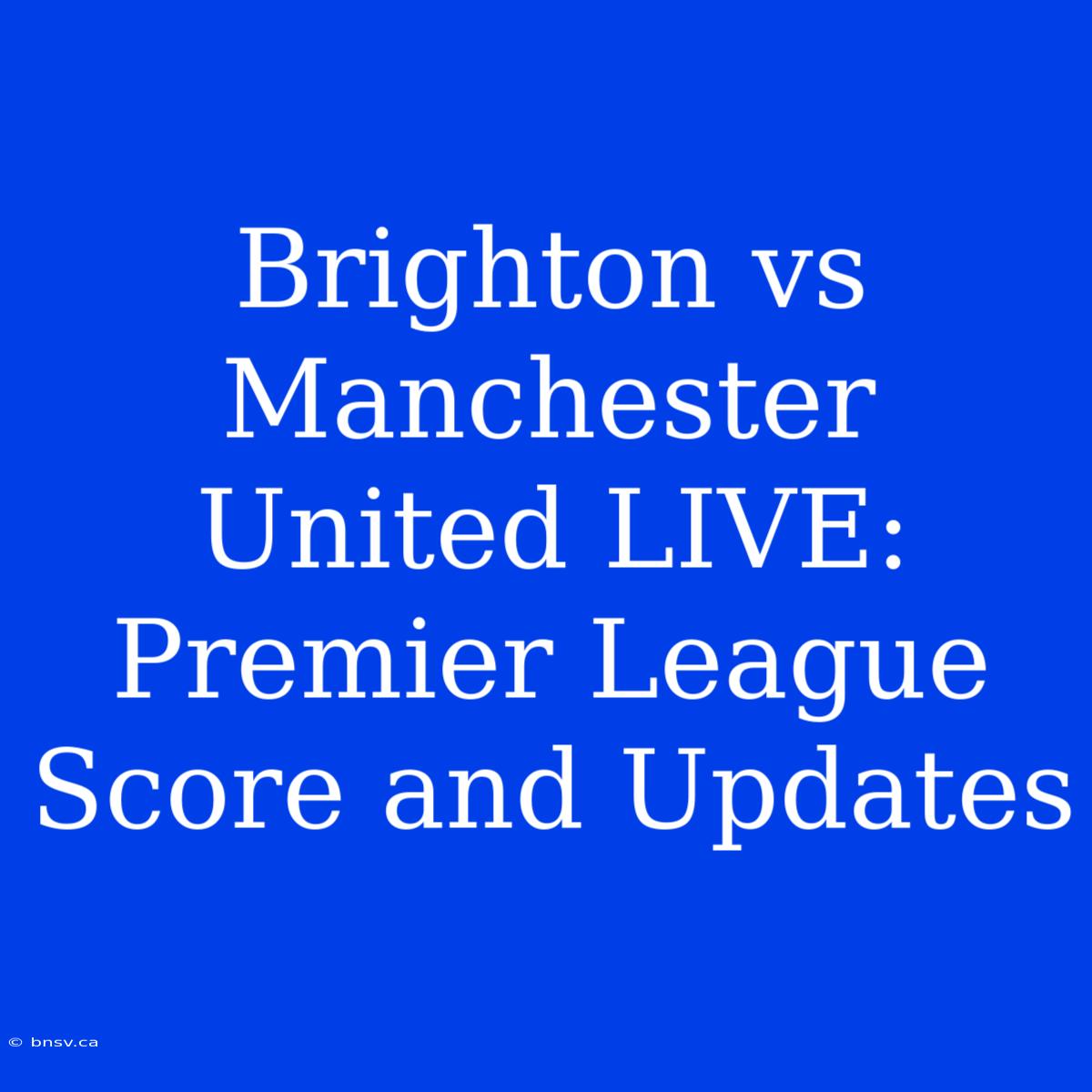 Brighton Vs Manchester United LIVE: Premier League Score And Updates