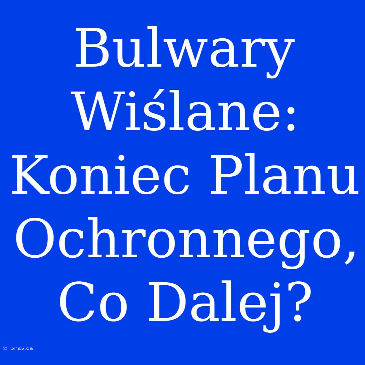 Bulwary Wiślane: Koniec Planu Ochronnego, Co Dalej?