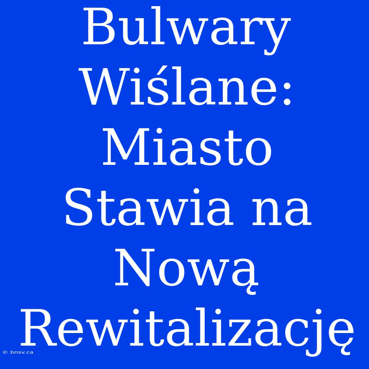 Bulwary Wiślane: Miasto Stawia Na Nową Rewitalizację