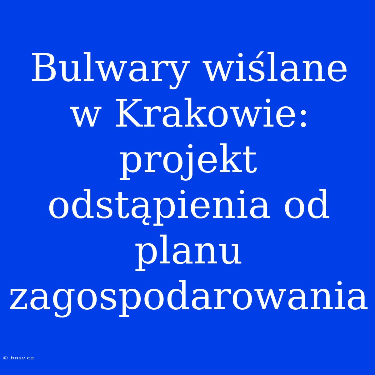 Bulwary Wiślane W Krakowie: Projekt Odstąpienia Od Planu Zagospodarowania