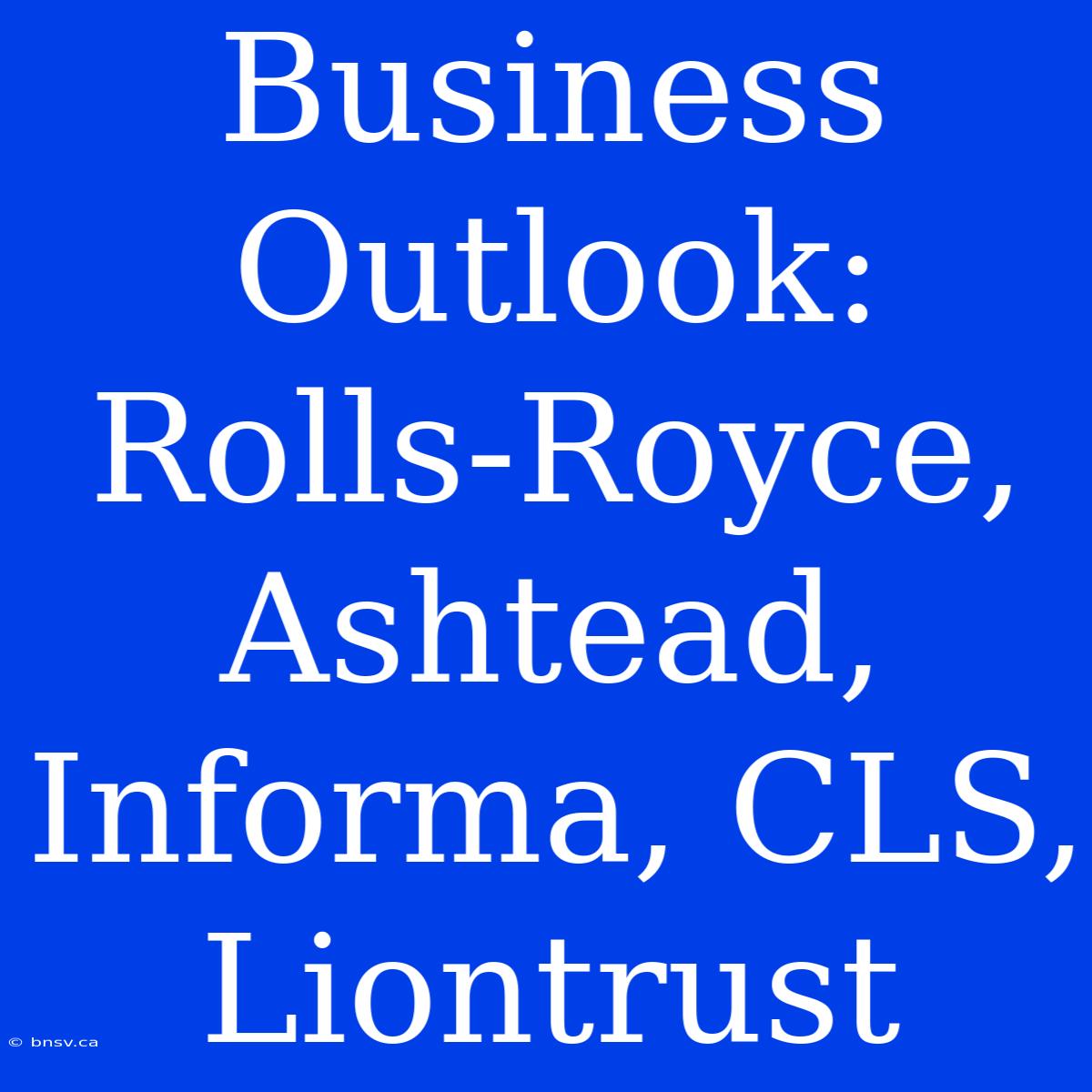 Business Outlook: Rolls-Royce, Ashtead, Informa, CLS, Liontrust