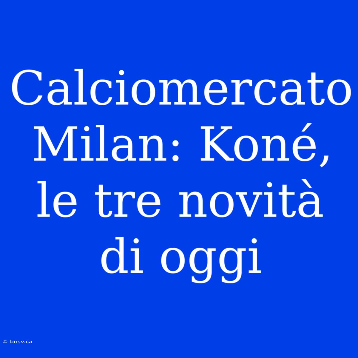 Calciomercato Milan: Koné, Le Tre Novità Di Oggi