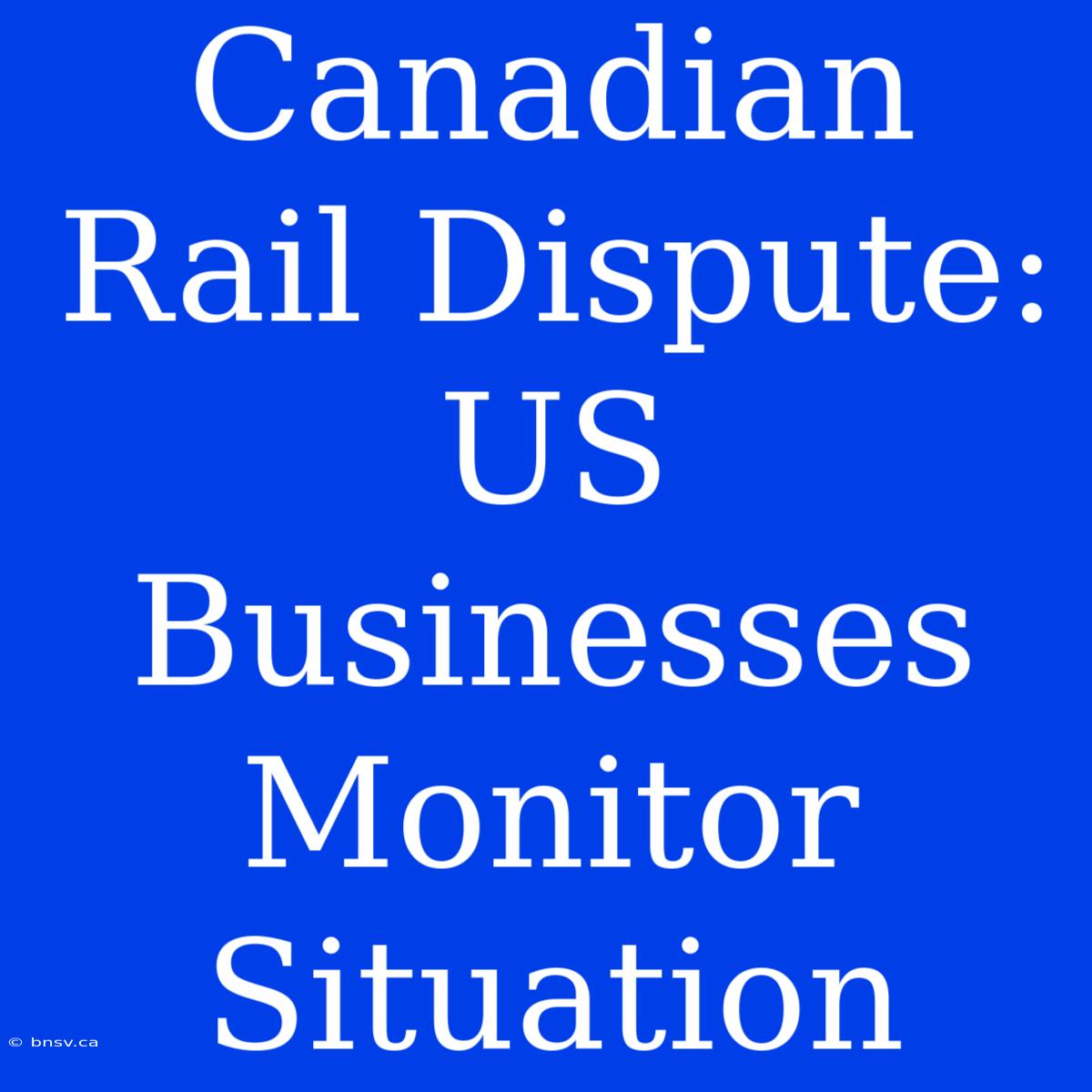 Canadian Rail Dispute: US Businesses Monitor Situation