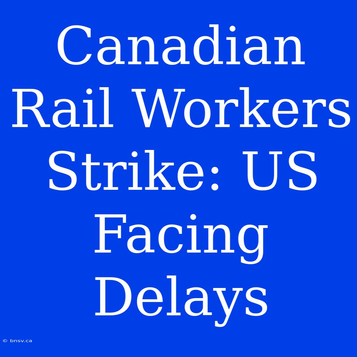 Canadian Rail Workers Strike: US Facing Delays