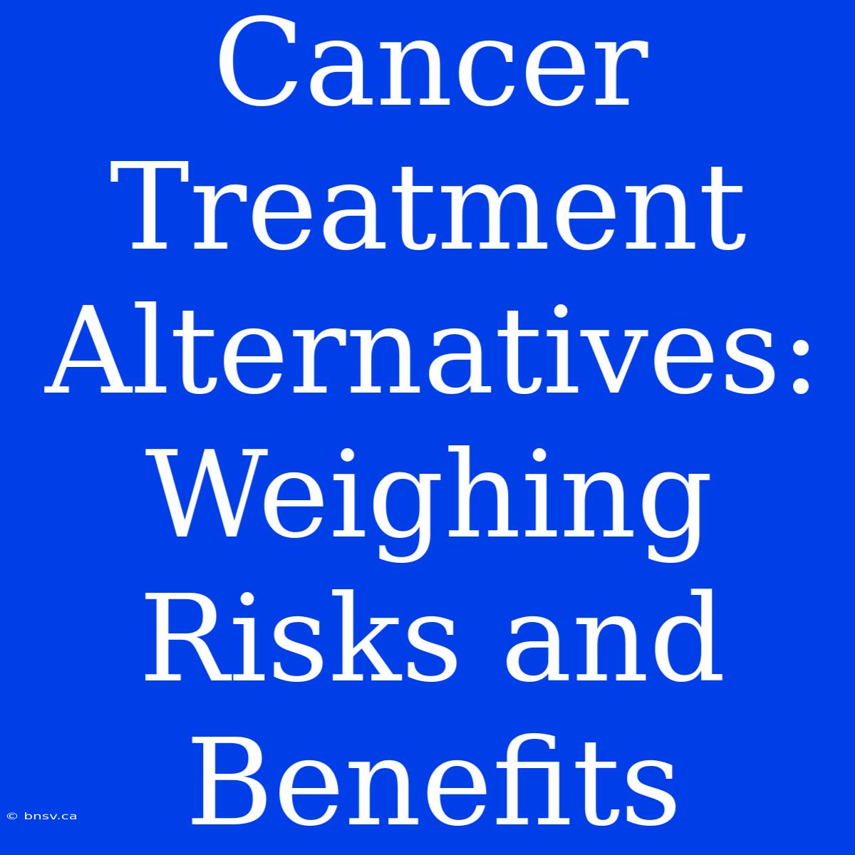 Cancer Treatment Alternatives: Weighing Risks And Benefits