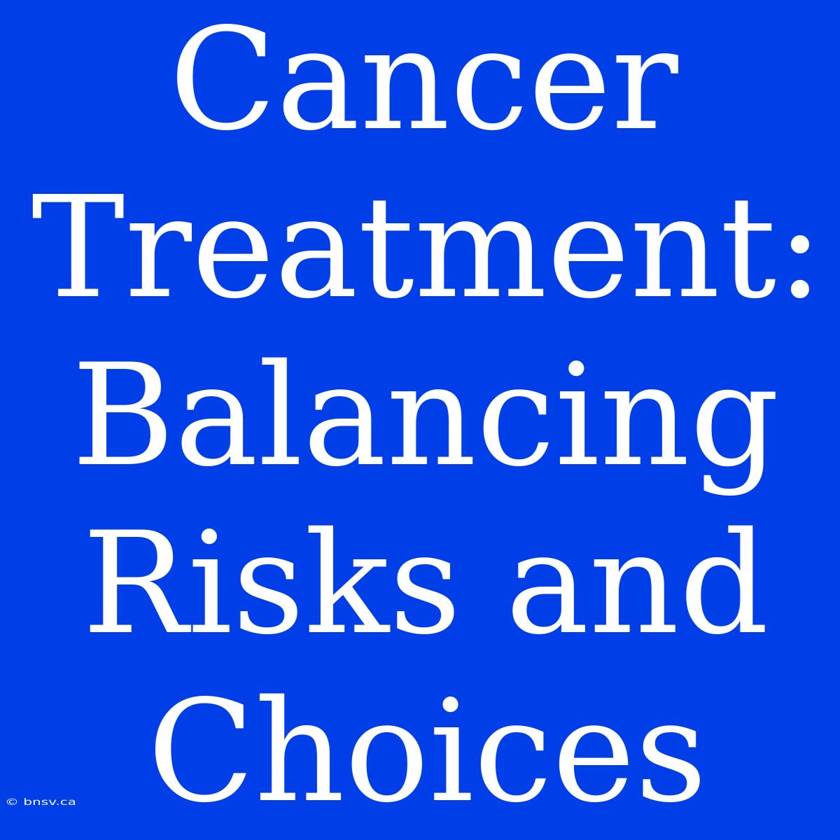 Cancer Treatment: Balancing Risks And Choices