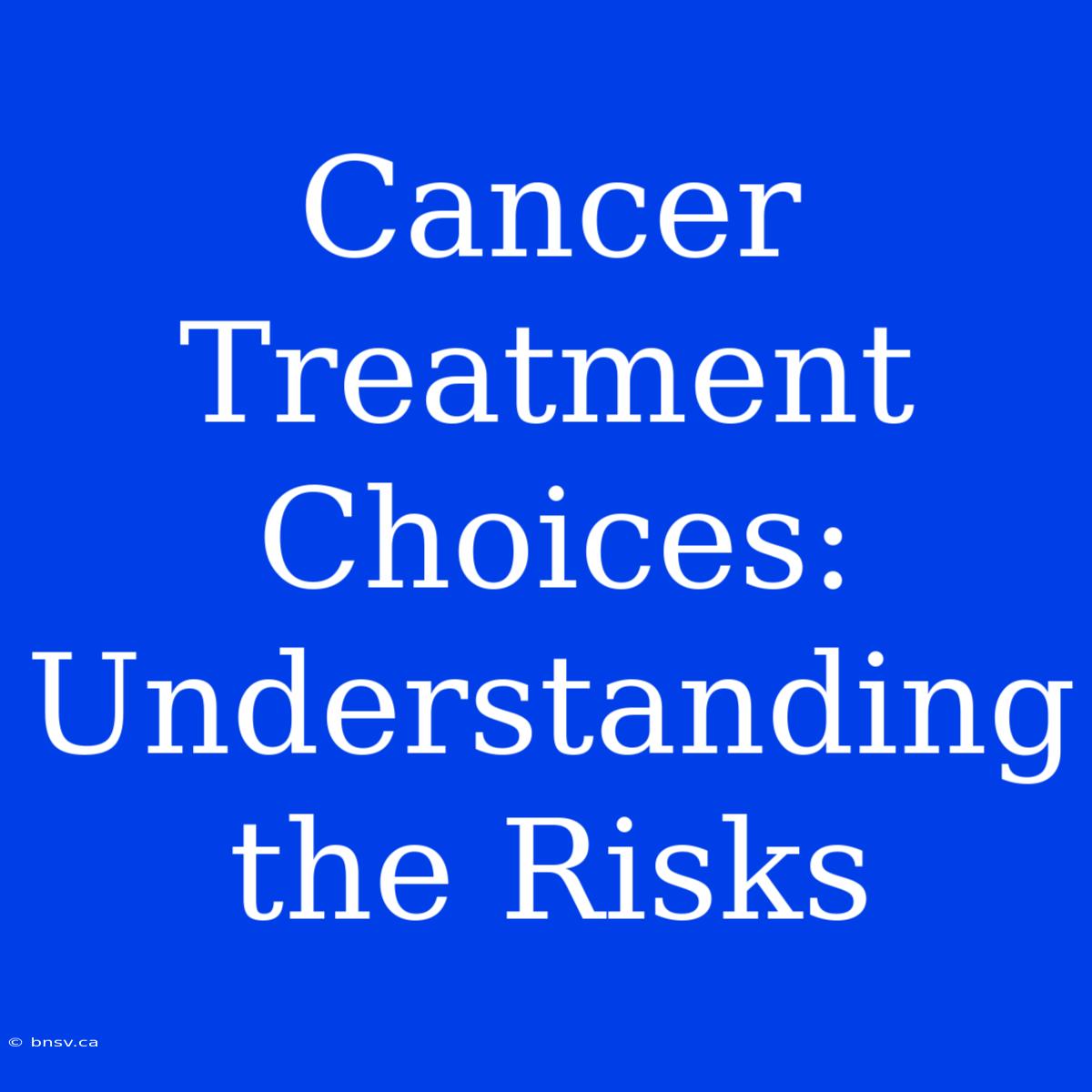 Cancer Treatment Choices: Understanding The Risks