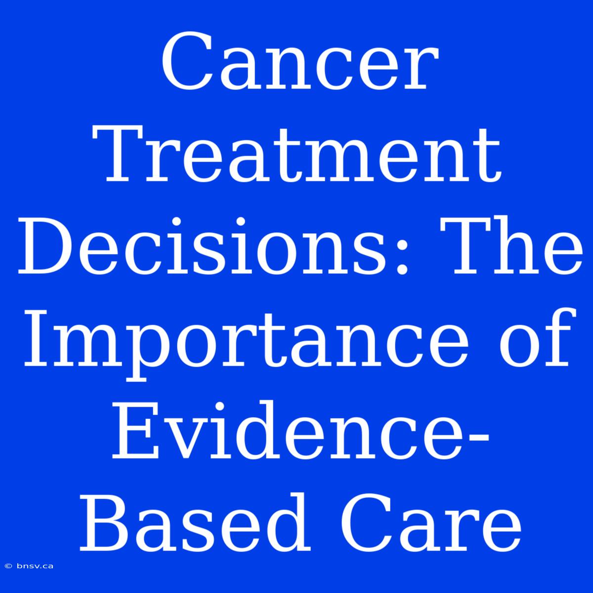 Cancer Treatment Decisions: The Importance Of Evidence-Based Care