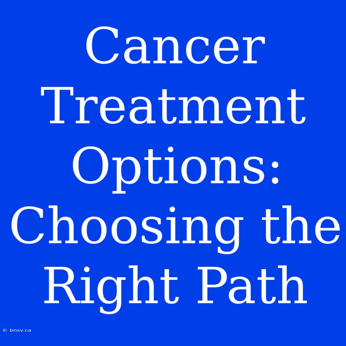 Cancer Treatment Options: Choosing The Right Path