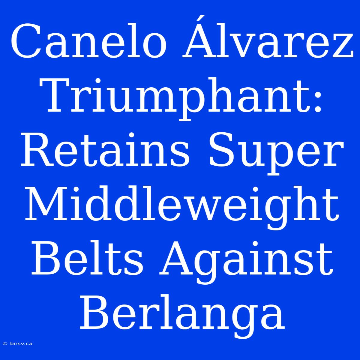 Canelo Álvarez Triumphant: Retains Super Middleweight Belts Against Berlanga