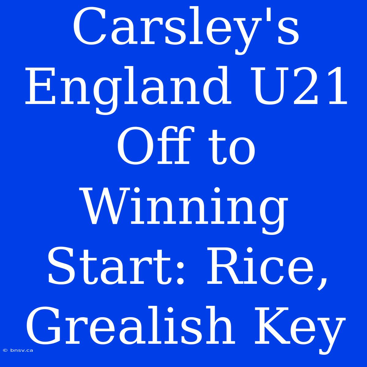 Carsley's England U21 Off To Winning Start: Rice, Grealish Key