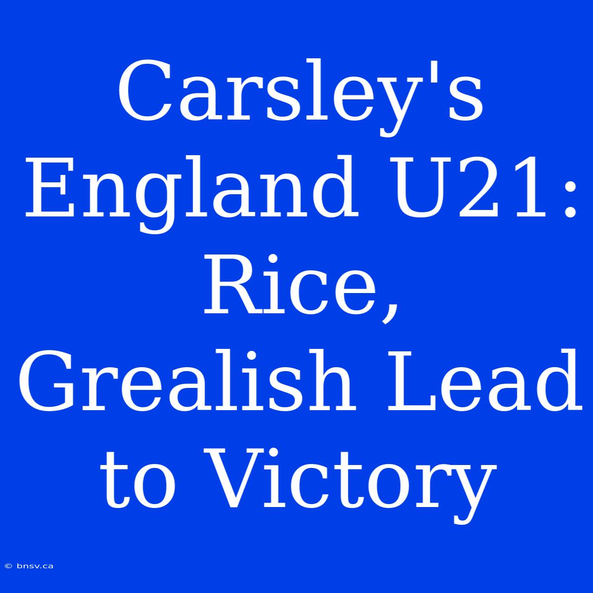 Carsley's England U21: Rice, Grealish Lead To Victory