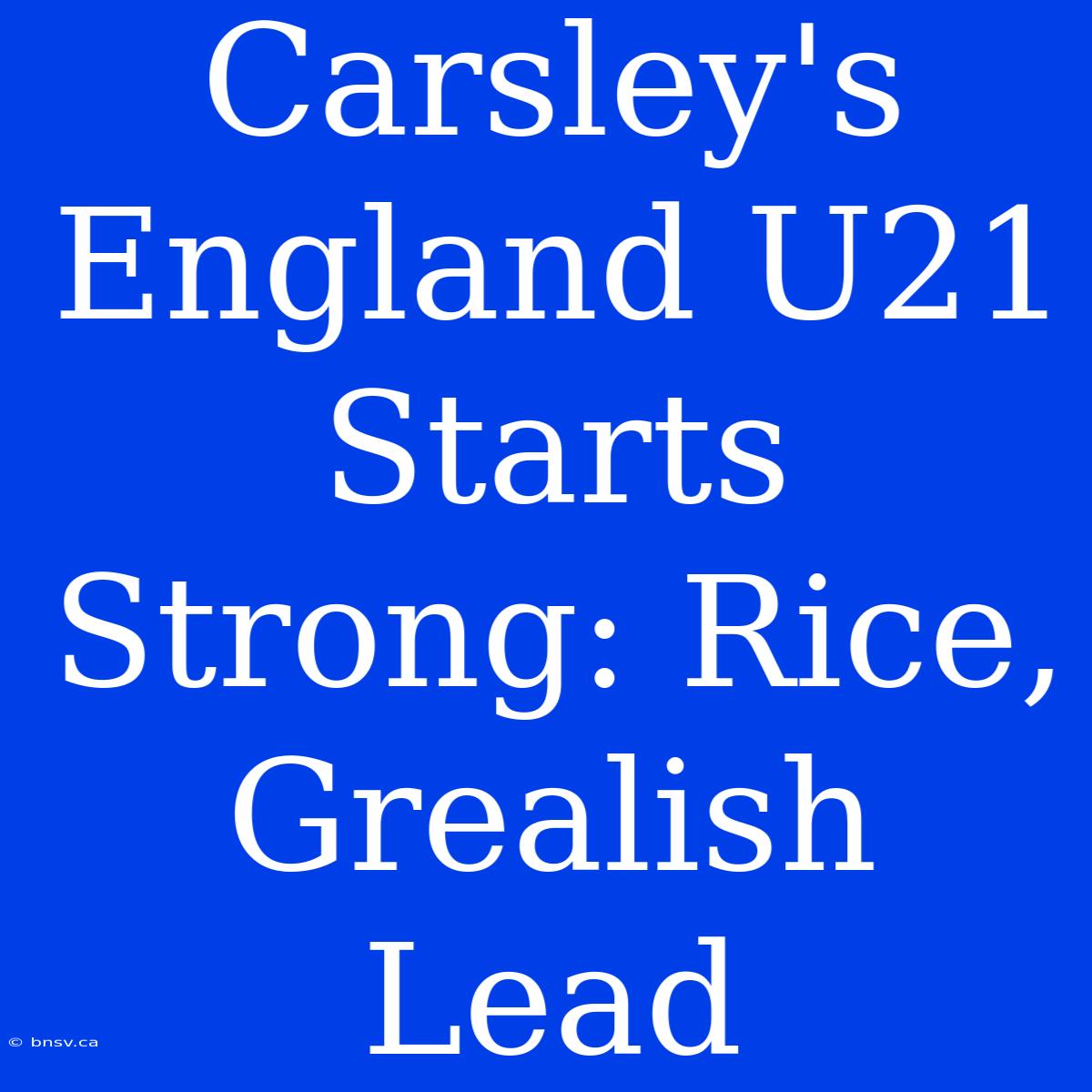 Carsley's England U21 Starts Strong: Rice, Grealish Lead