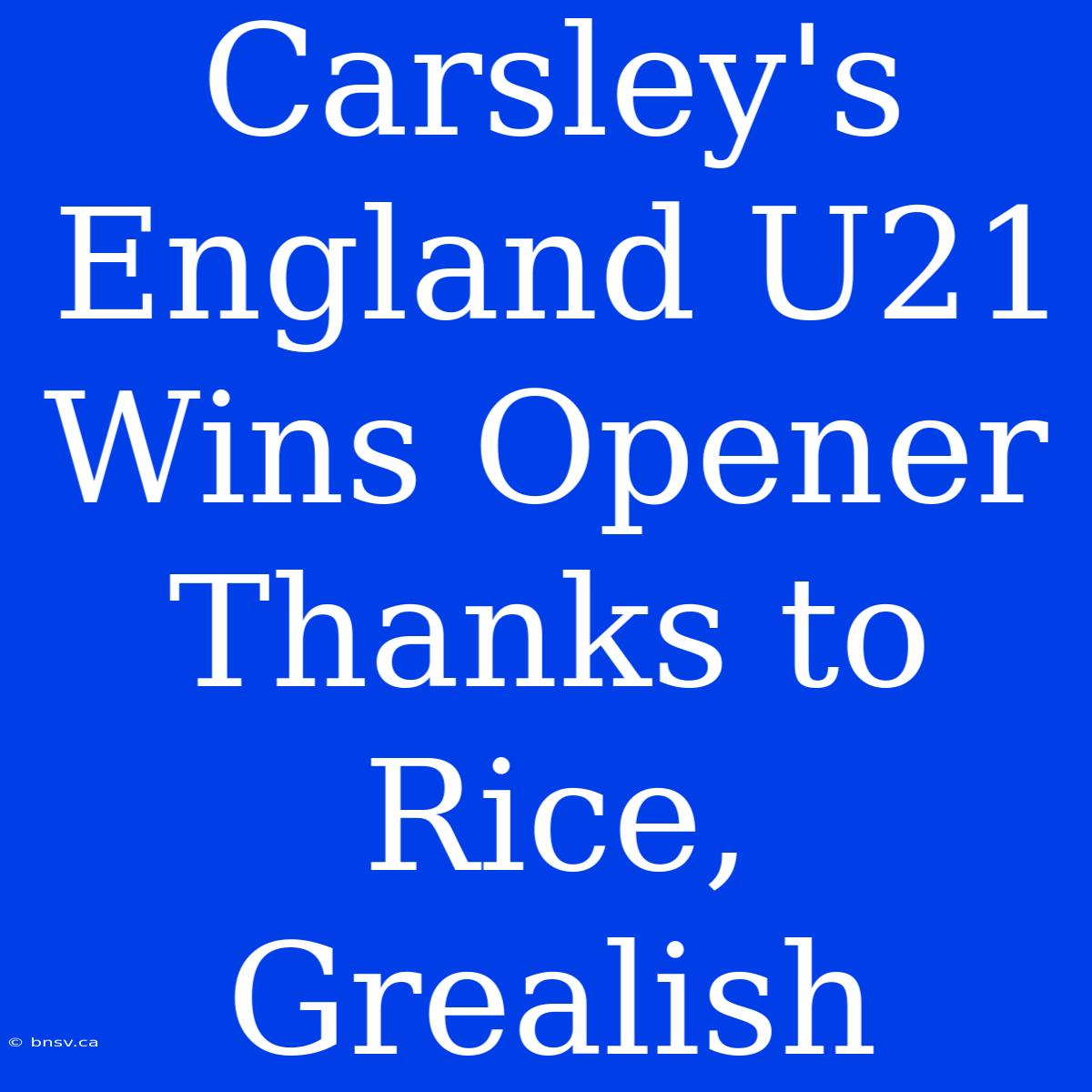 Carsley's England U21 Wins Opener Thanks To Rice, Grealish