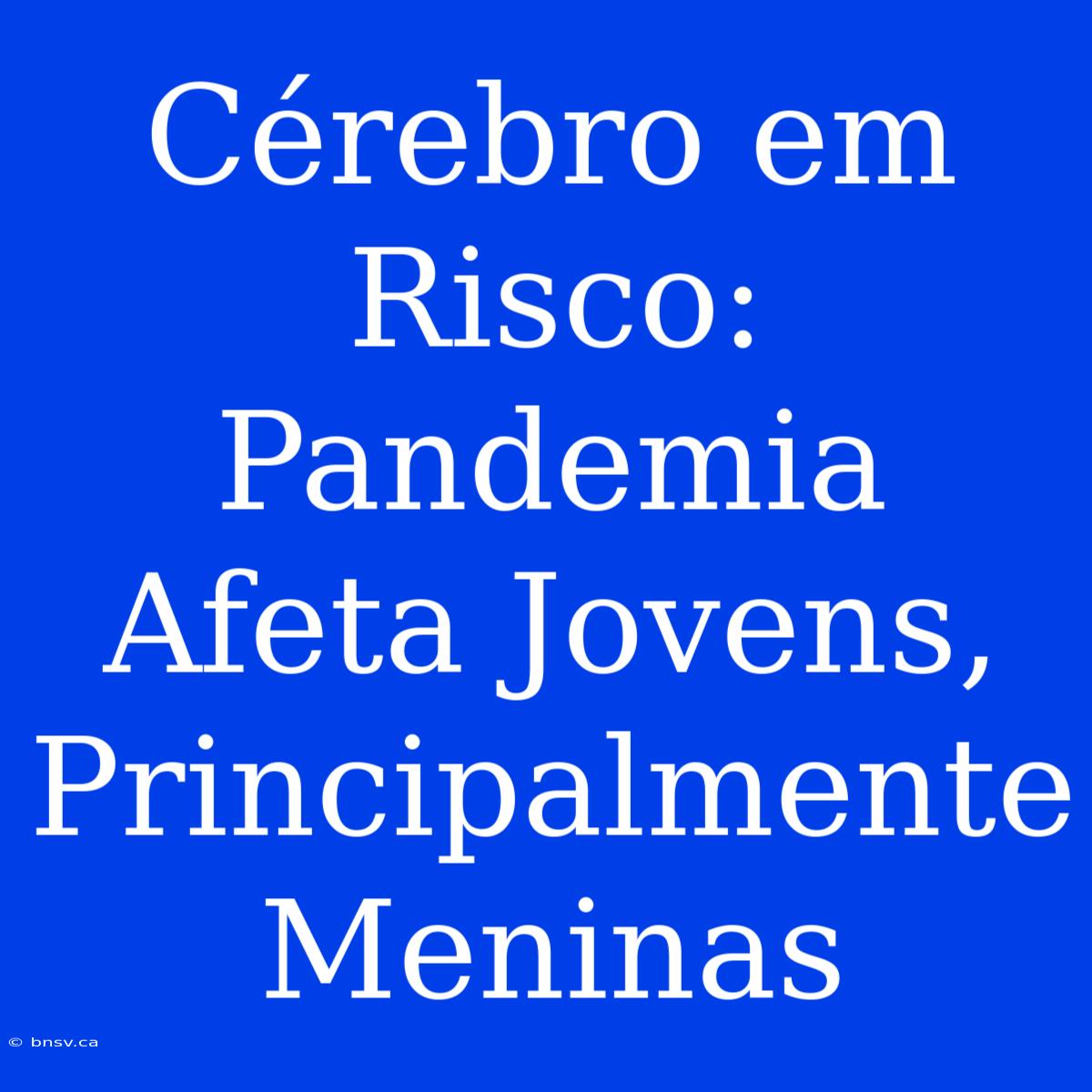 Cérebro Em Risco: Pandemia Afeta Jovens, Principalmente Meninas