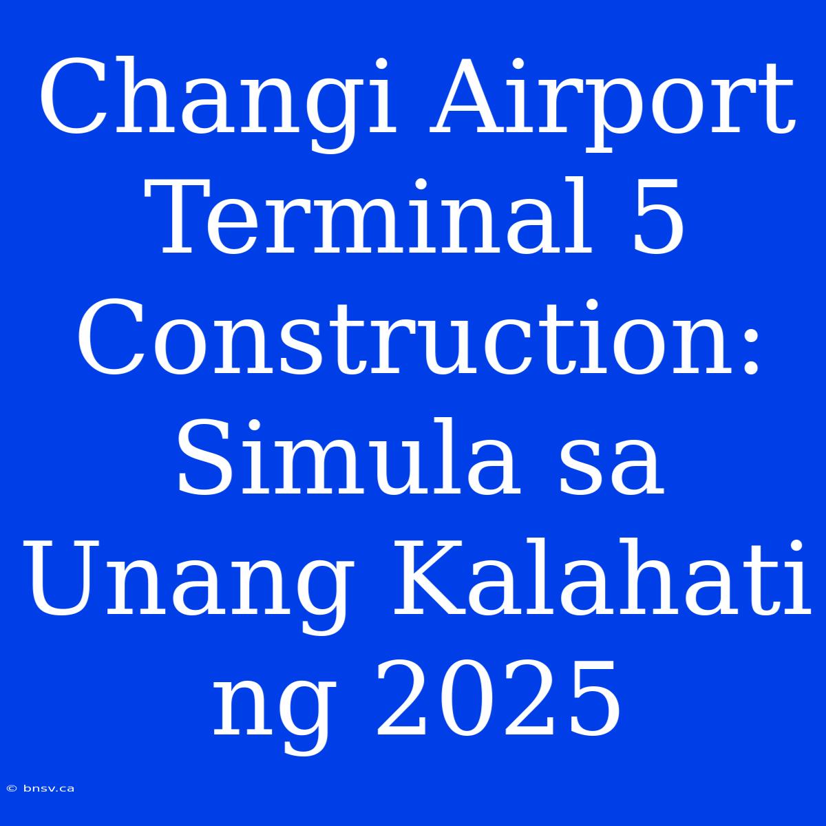 Changi Airport Terminal 5 Construction: Simula Sa Unang Kalahati Ng 2025