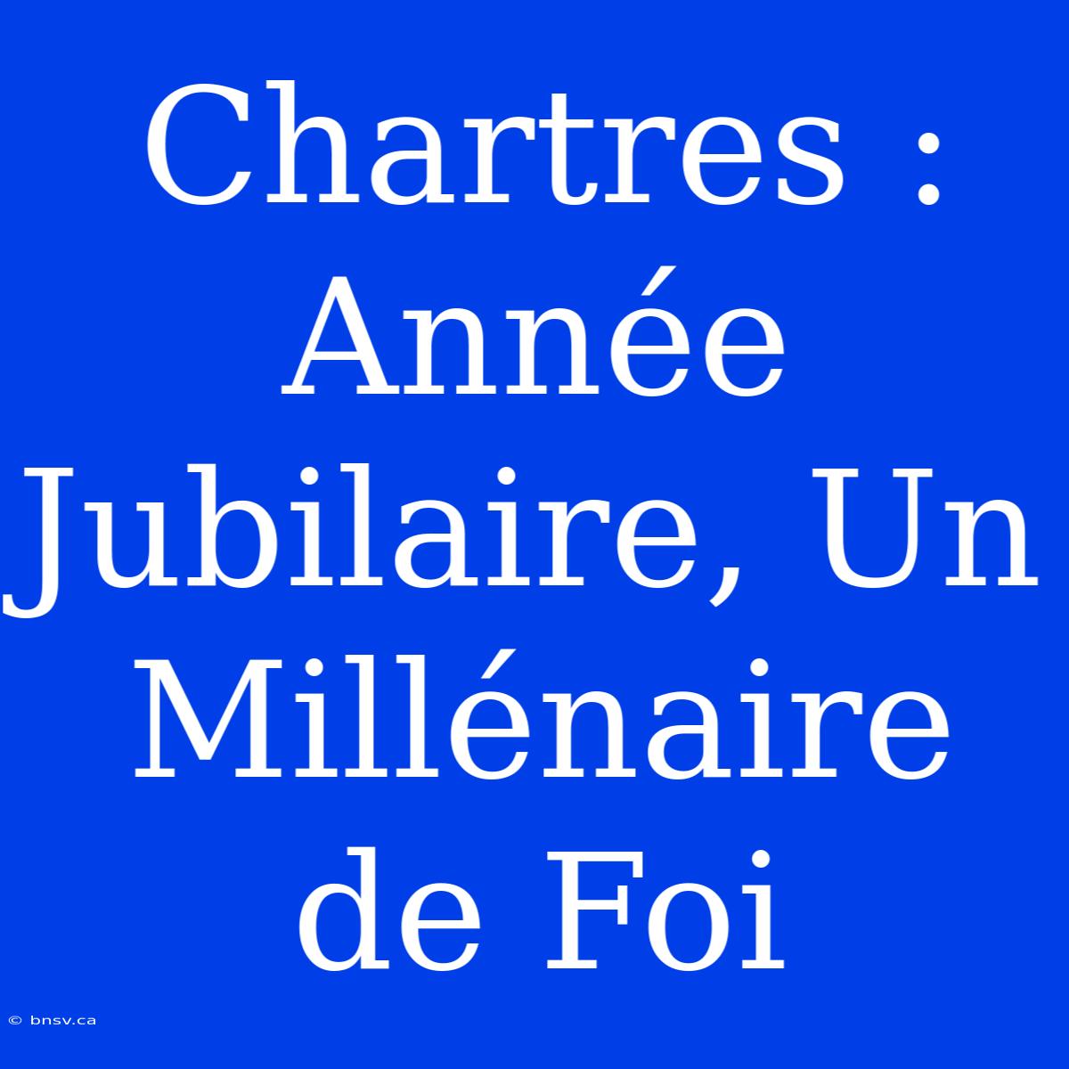 Chartres : Année Jubilaire, Un Millénaire De Foi