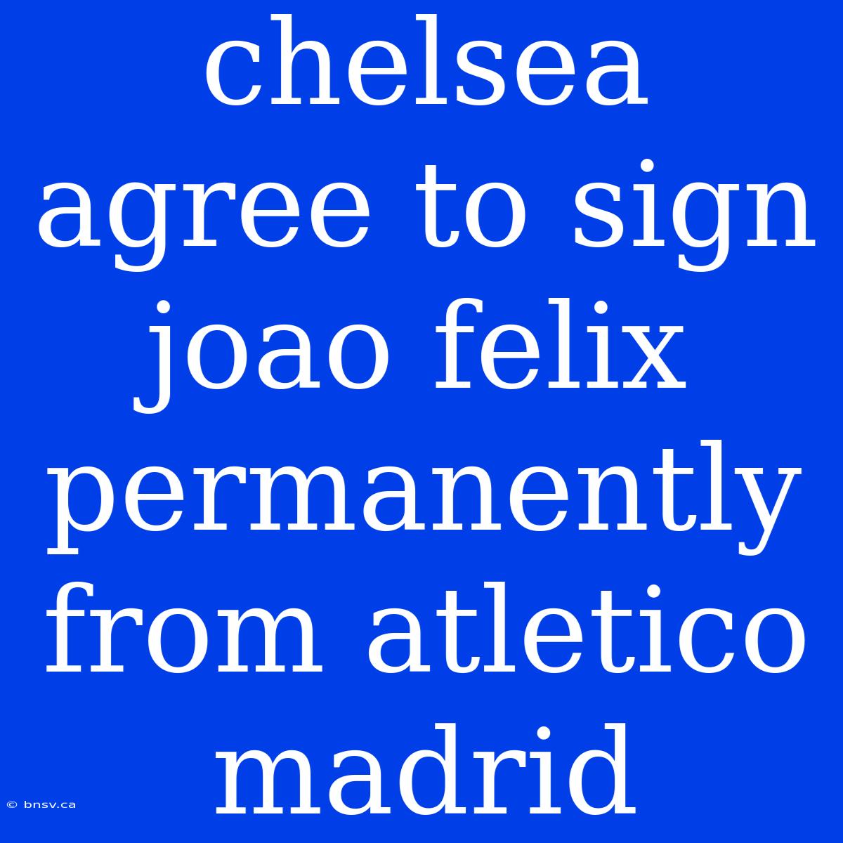 Chelsea Agree To Sign Joao Felix Permanently From Atletico Madrid