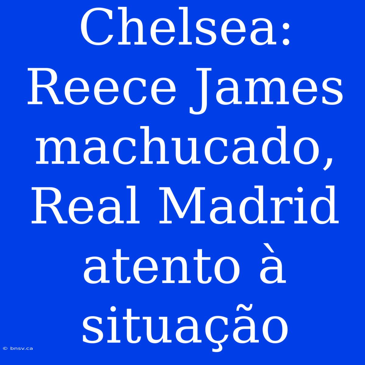 Chelsea: Reece James Machucado, Real Madrid Atento À Situação