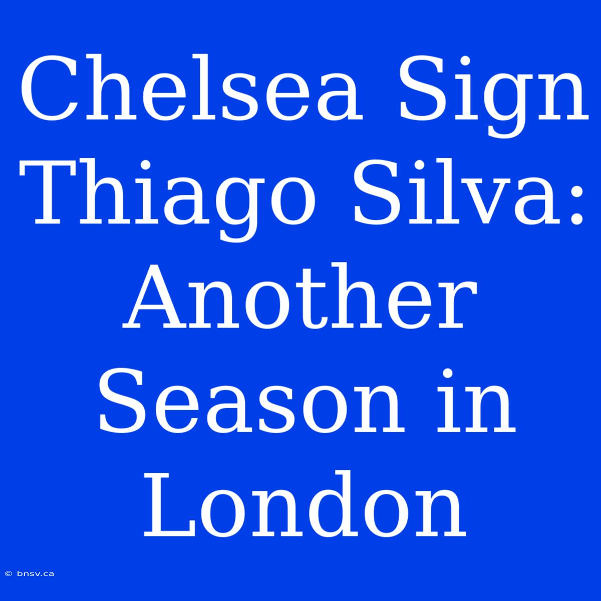 Chelsea Sign Thiago Silva: Another Season In London