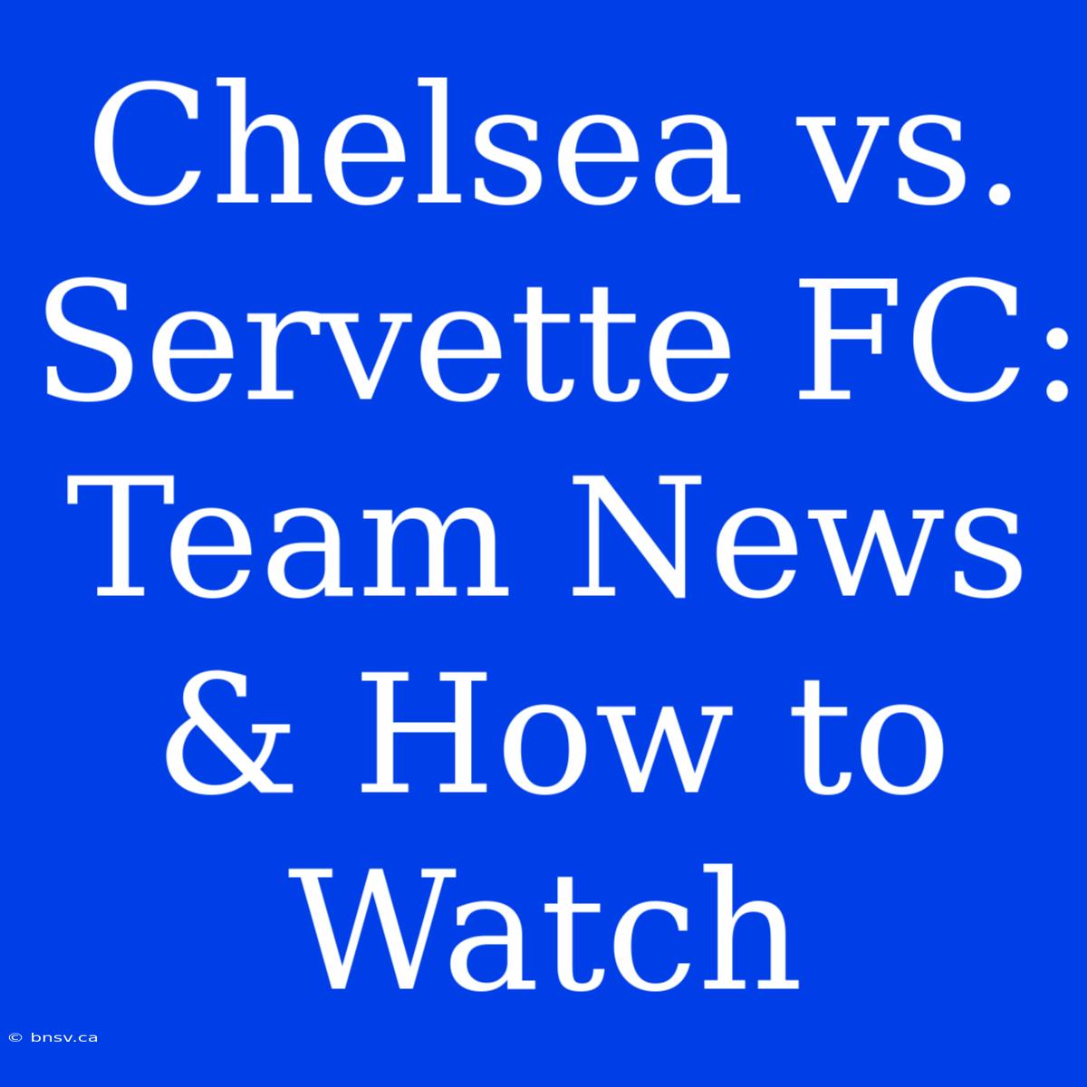 Chelsea Vs. Servette FC: Team News & How To Watch