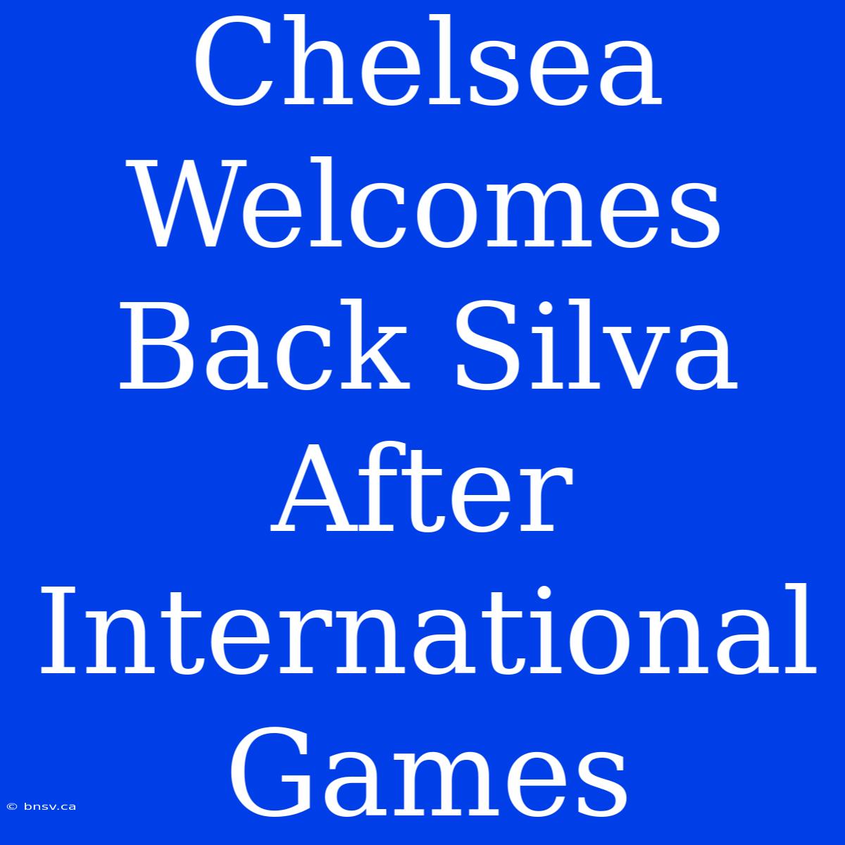 Chelsea Welcomes Back Silva After International Games