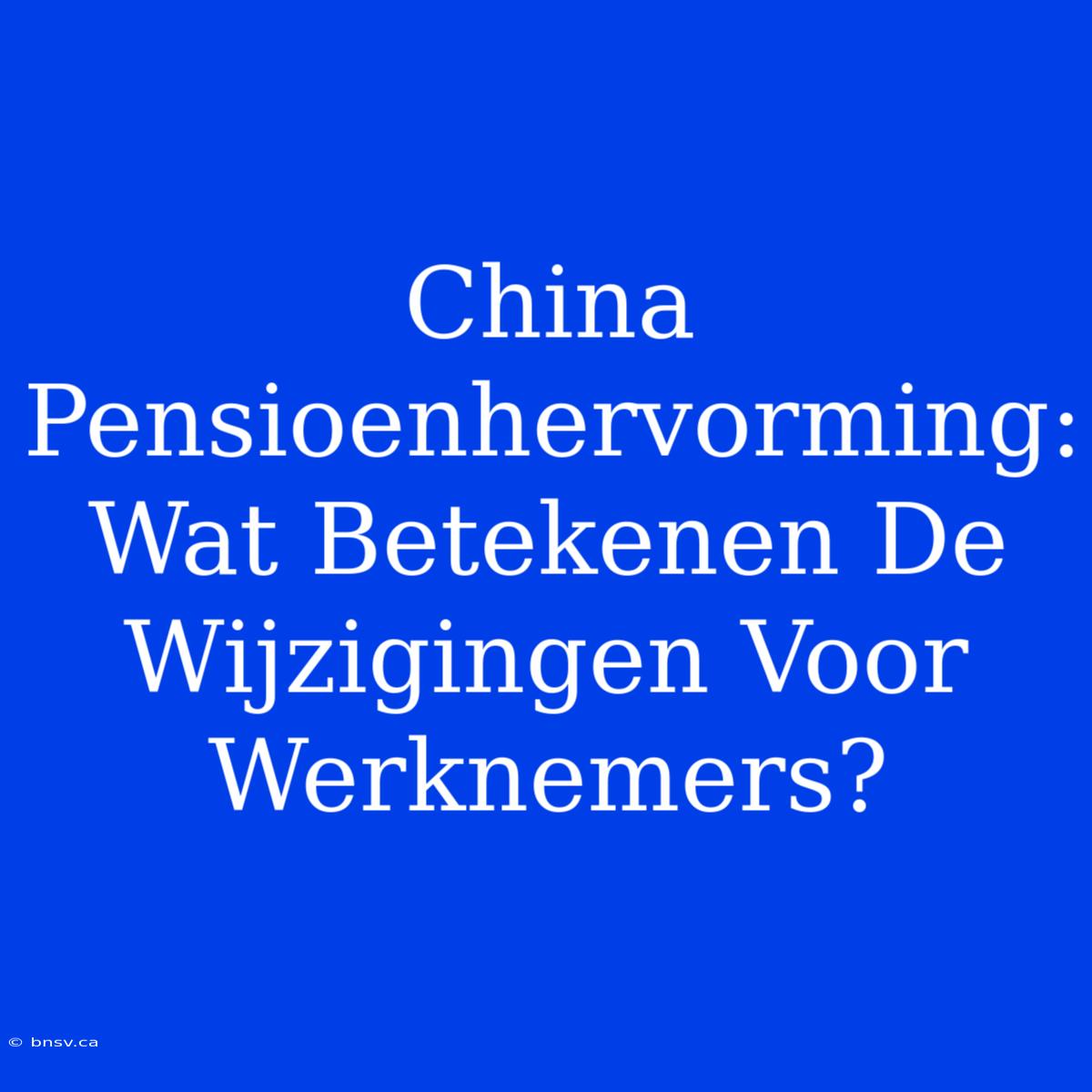 China Pensioenhervorming: Wat Betekenen De Wijzigingen Voor Werknemers?