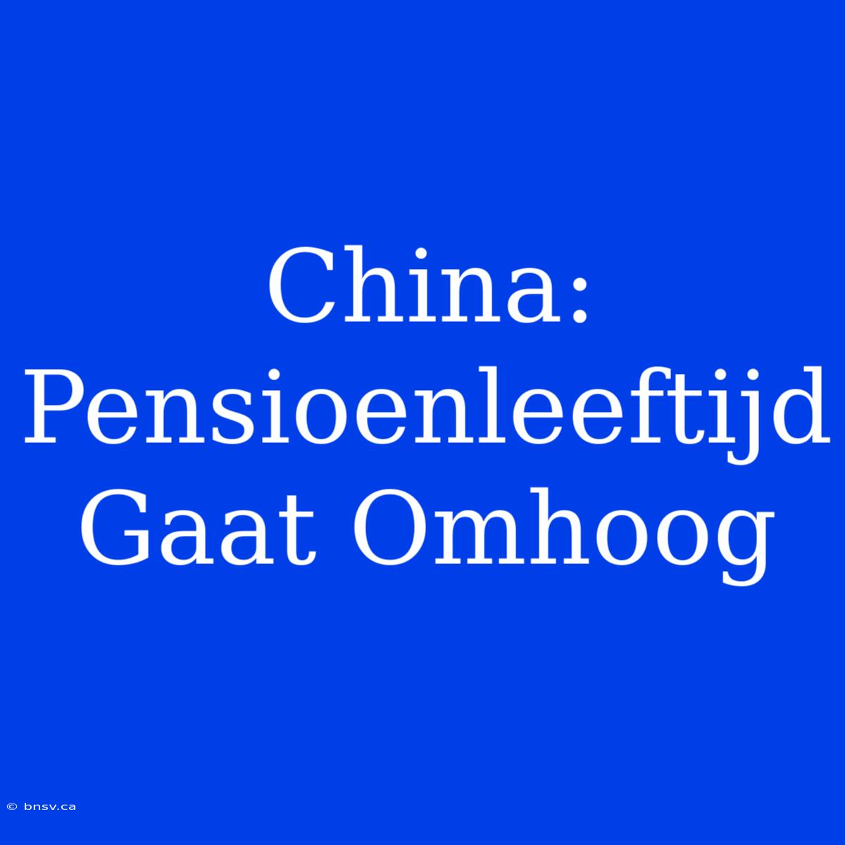 China: Pensioenleeftijd Gaat Omhoog