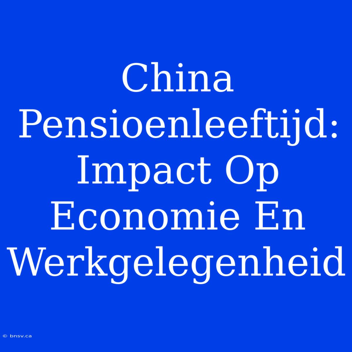 China Pensioenleeftijd: Impact Op Economie En Werkgelegenheid