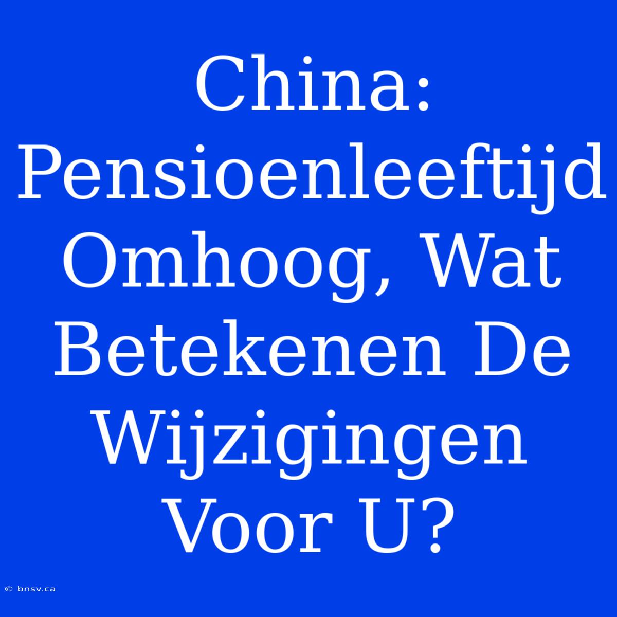 China: Pensioenleeftijd Omhoog, Wat Betekenen De Wijzigingen Voor U?