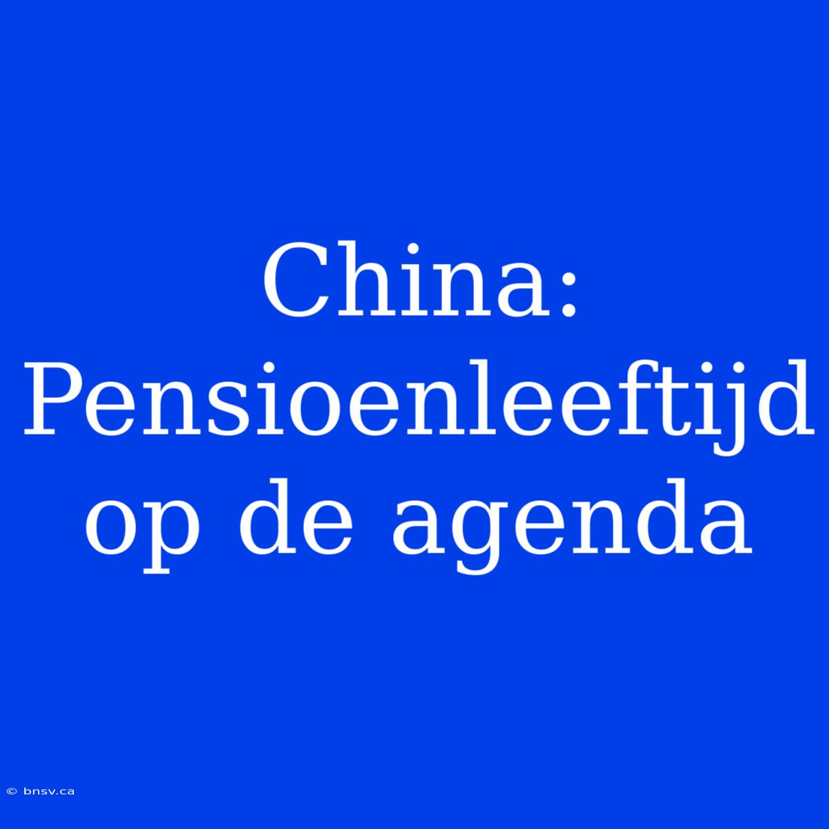 China: Pensioenleeftijd  Op De Agenda