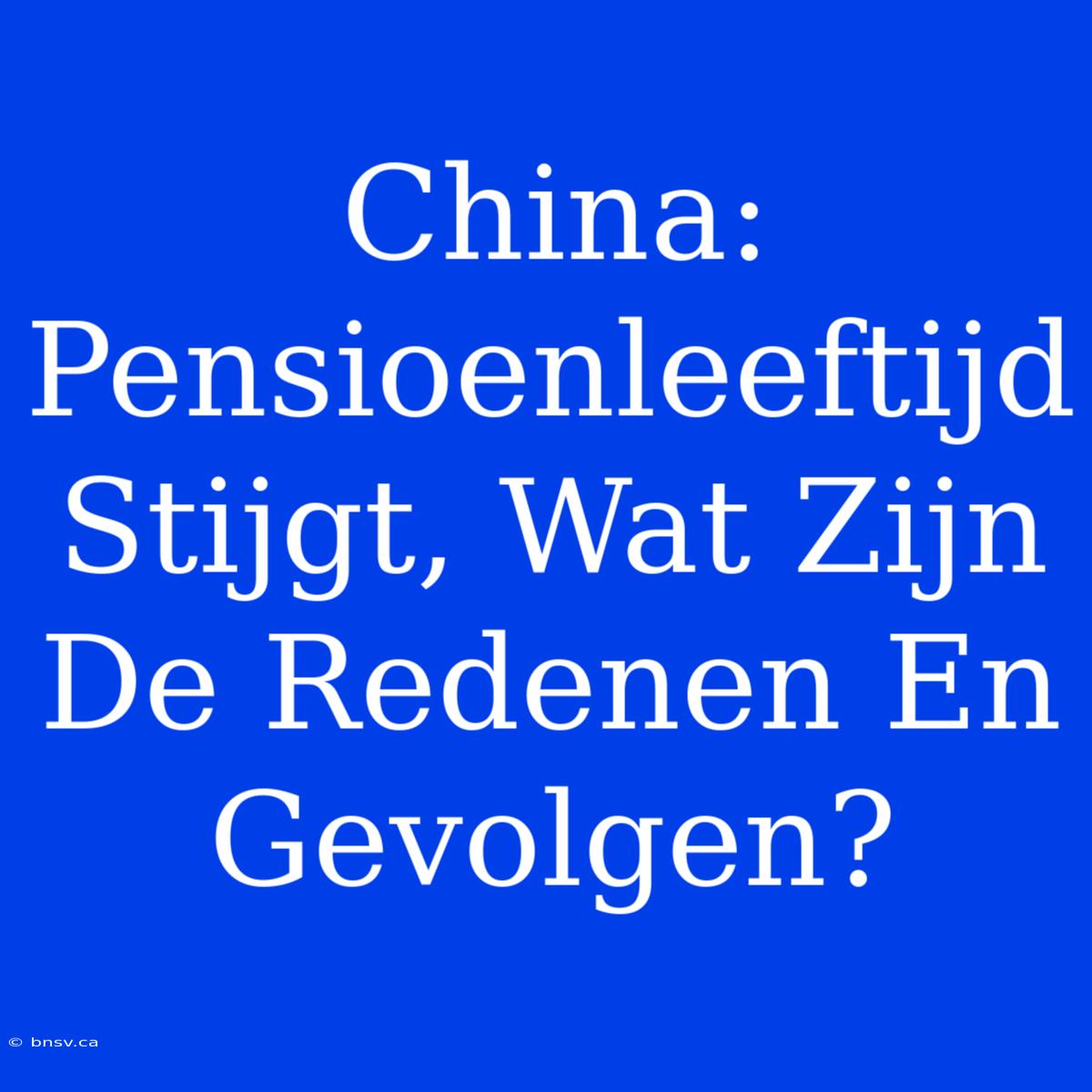 China: Pensioenleeftijd Stijgt, Wat Zijn De Redenen En Gevolgen?