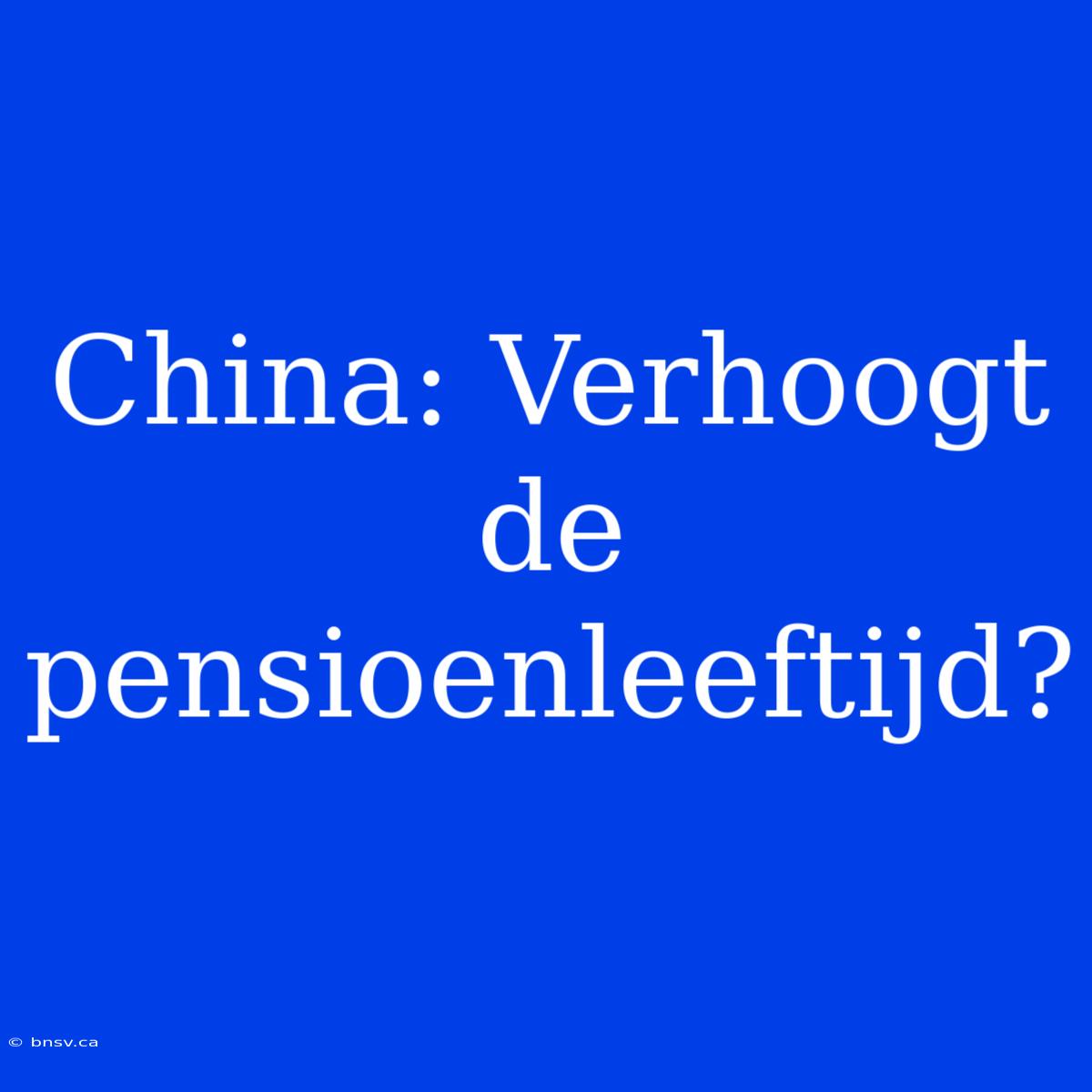 China: Verhoogt De Pensioenleeftijd?