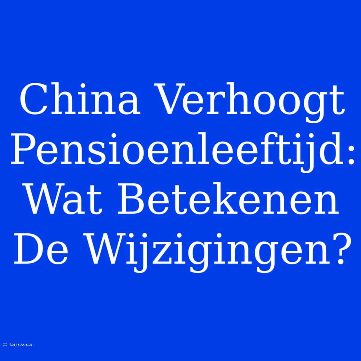 China Verhoogt Pensioenleeftijd: Wat Betekenen De Wijzigingen?