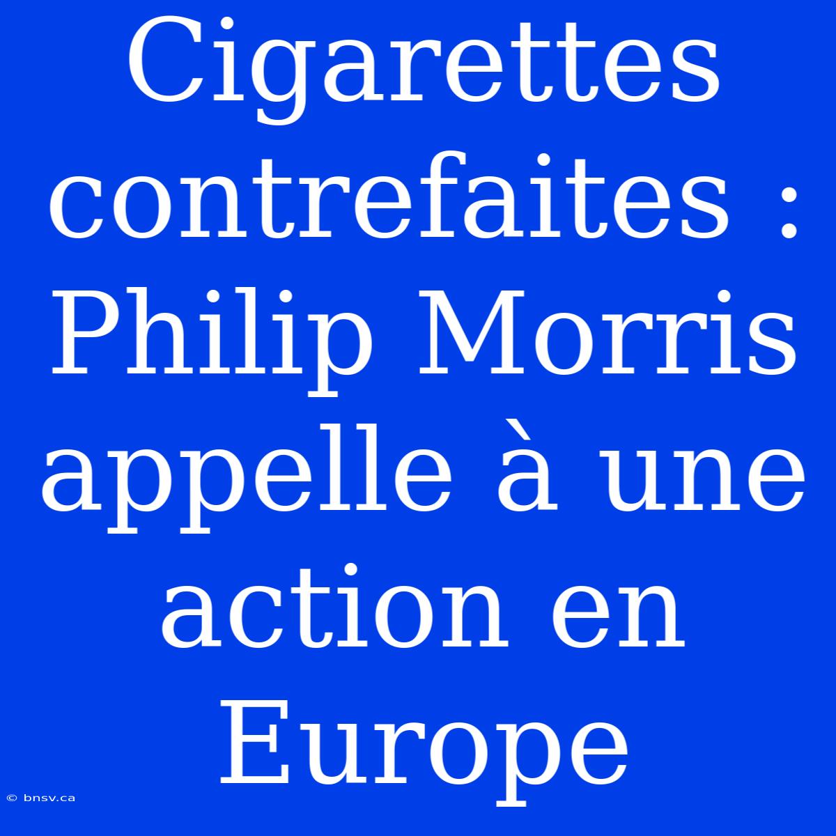 Cigarettes Contrefaites : Philip Morris Appelle À Une Action En Europe