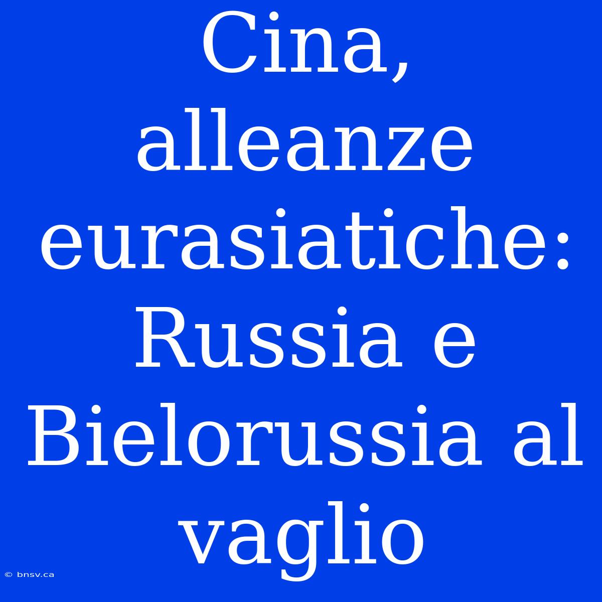 Cina, Alleanze Eurasiatiche: Russia E Bielorussia Al Vaglio