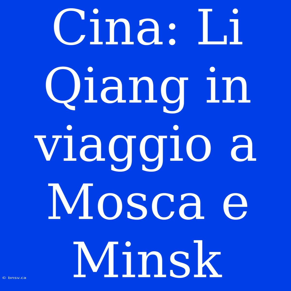 Cina: Li Qiang In Viaggio A Mosca E Minsk