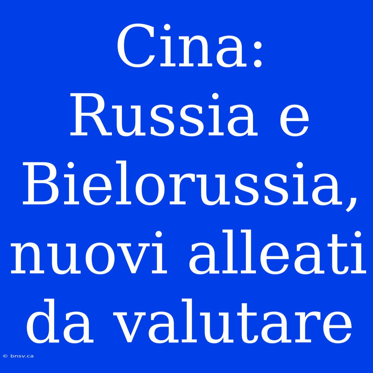 Cina: Russia E Bielorussia, Nuovi Alleati Da Valutare