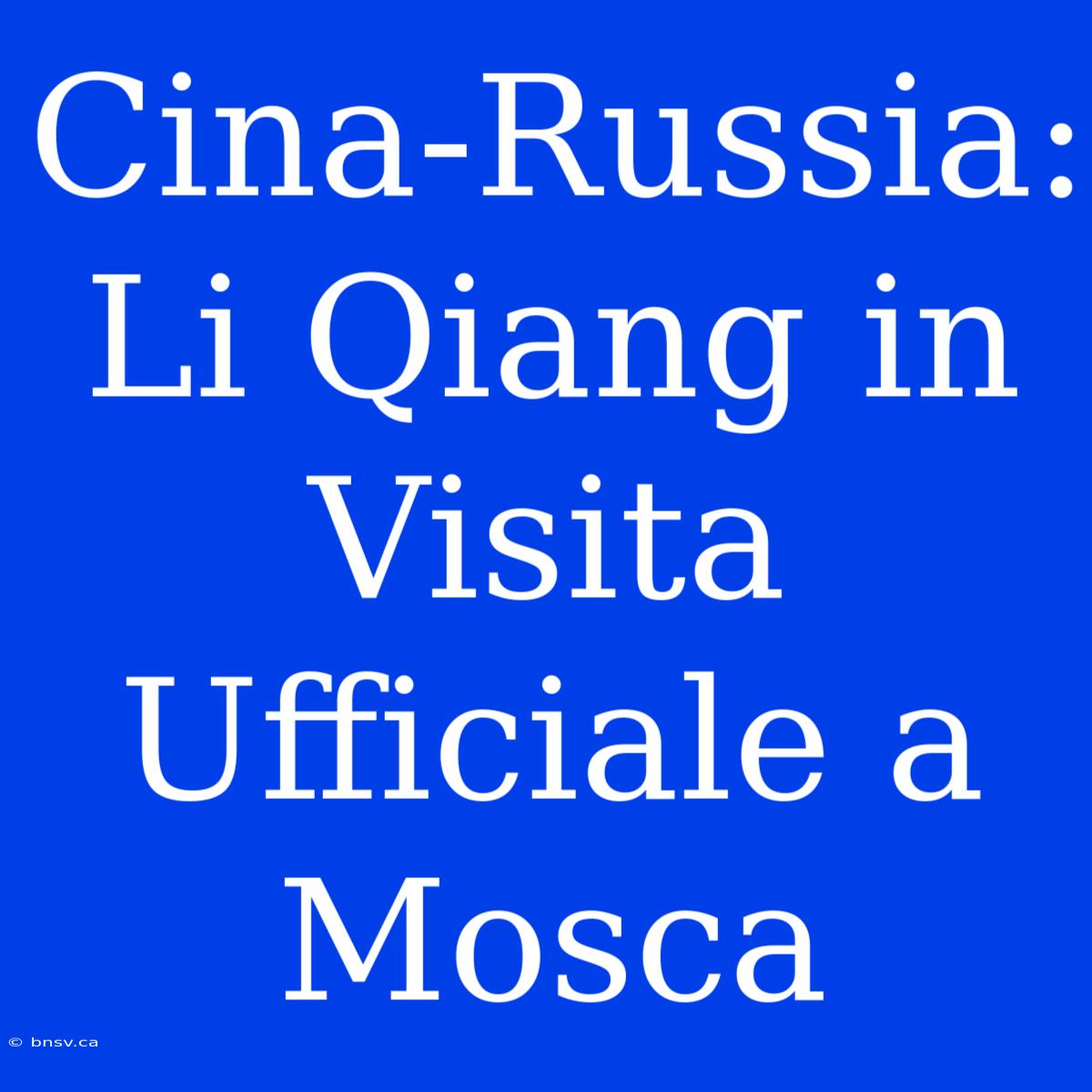 Cina-Russia: Li Qiang In Visita Ufficiale A Mosca