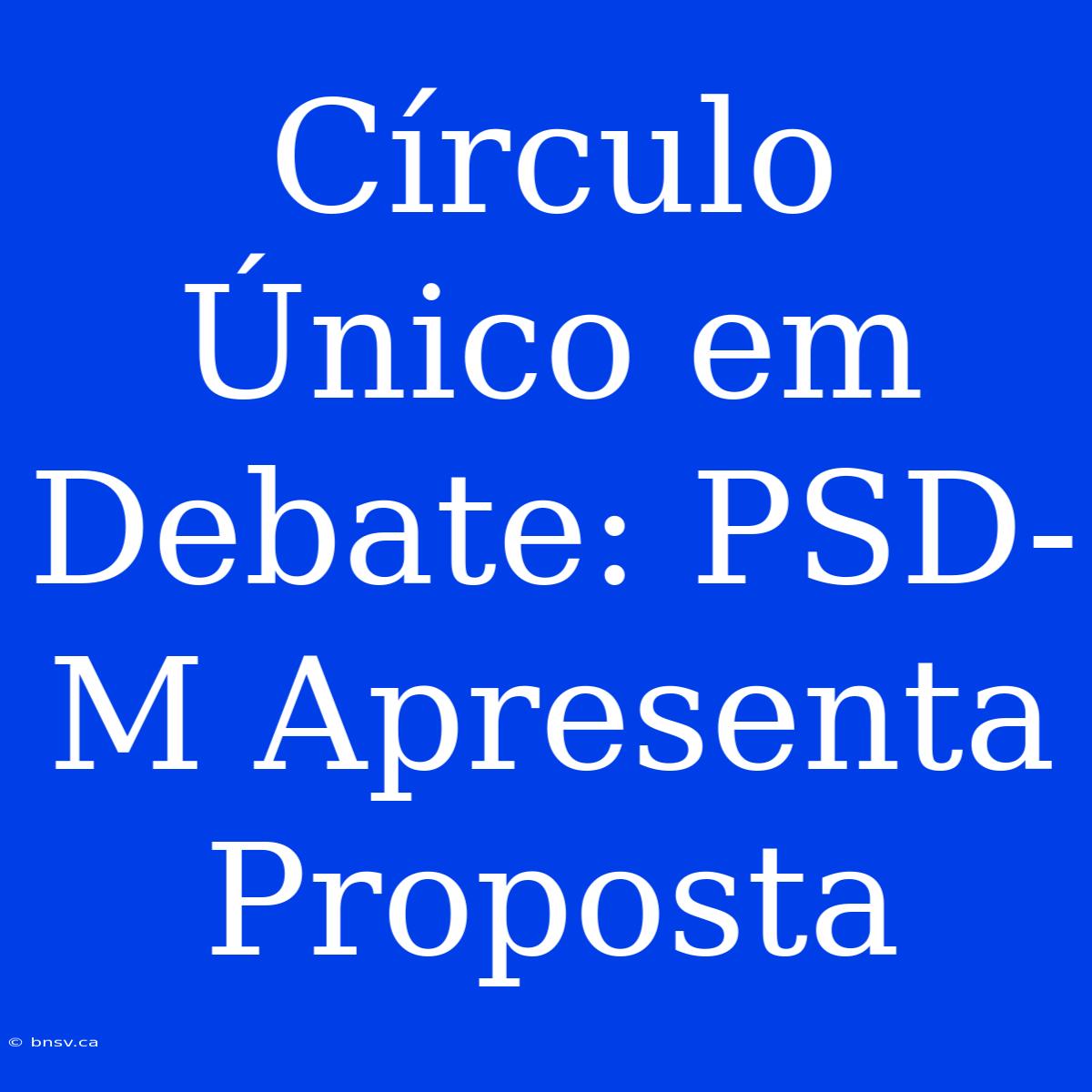 Círculo Único Em Debate: PSD-M Apresenta Proposta