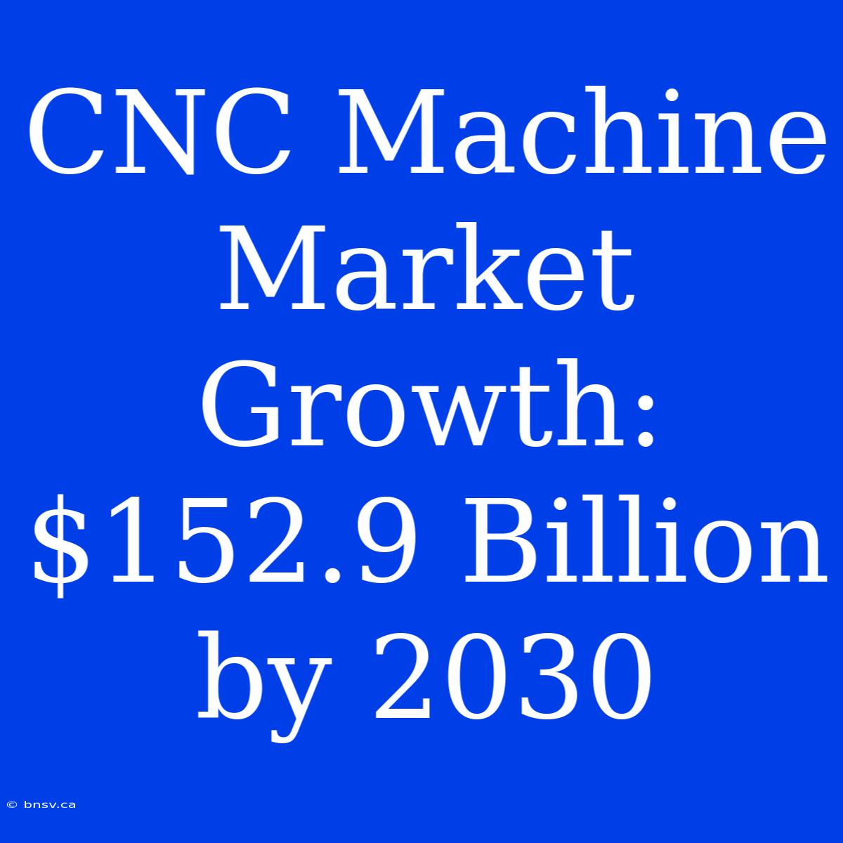 CNC Machine Market Growth: $152.9 Billion By 2030