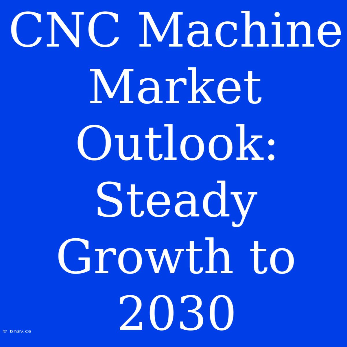 CNC Machine Market Outlook: Steady Growth To 2030