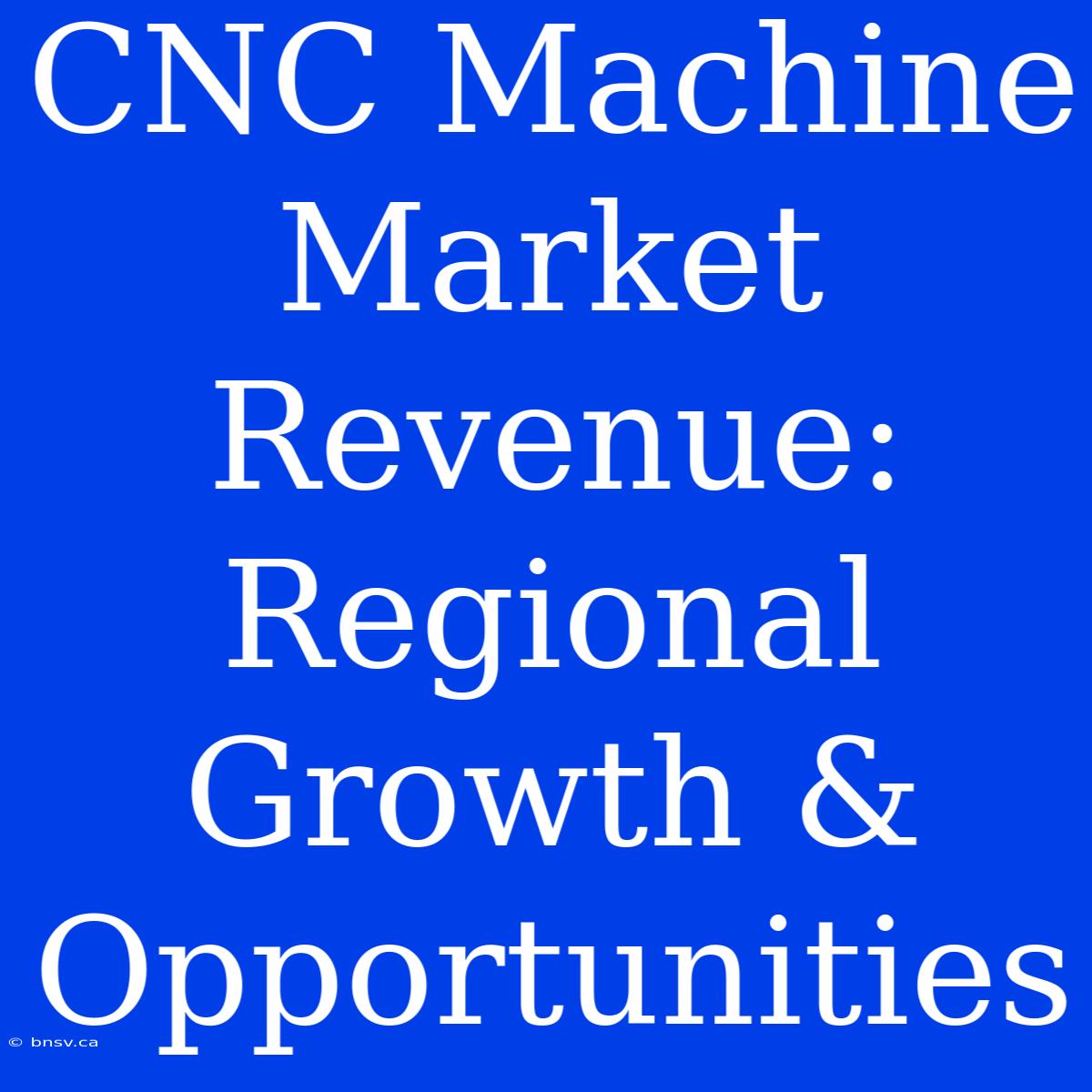 CNC Machine Market Revenue: Regional Growth & Opportunities