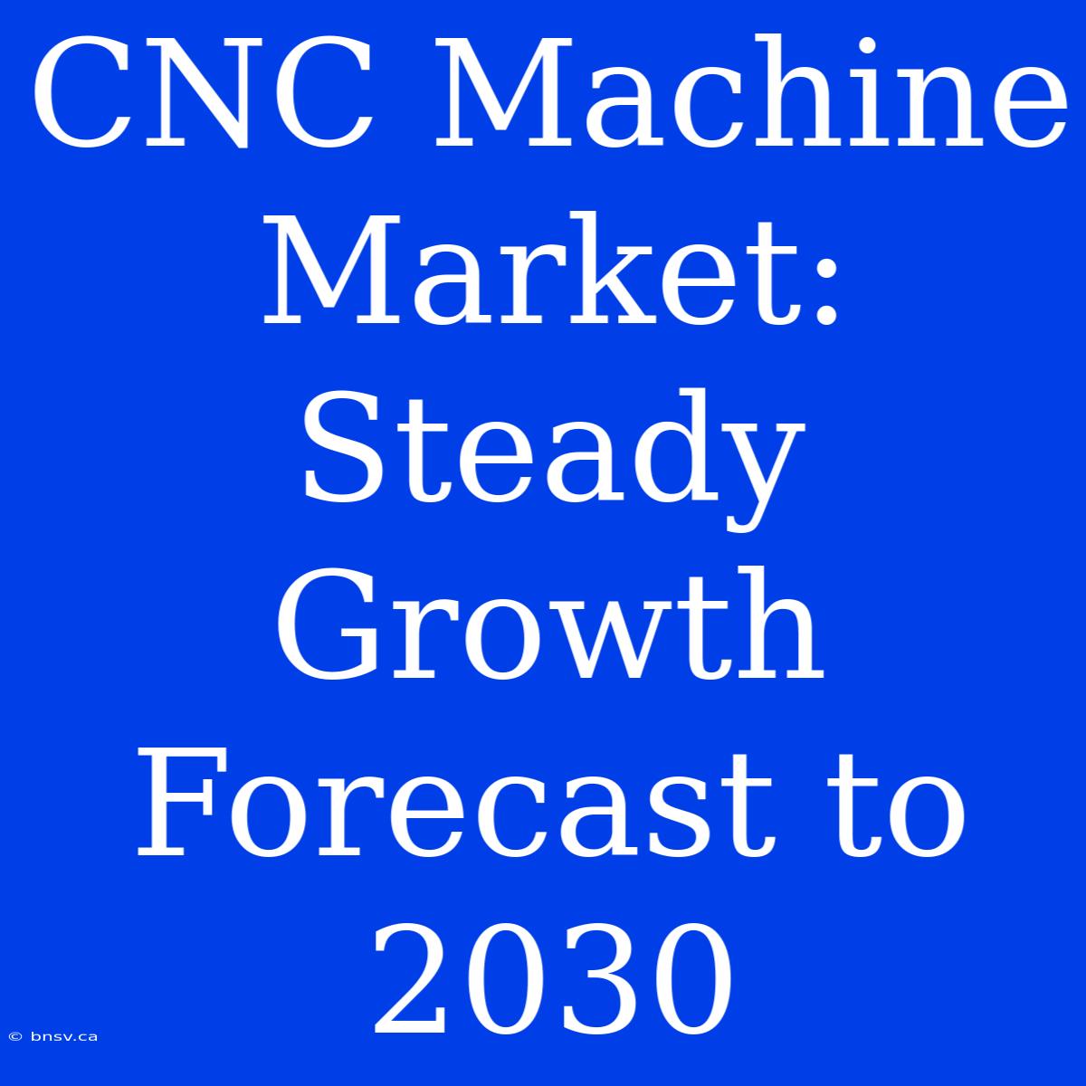 CNC Machine Market: Steady Growth Forecast To 2030